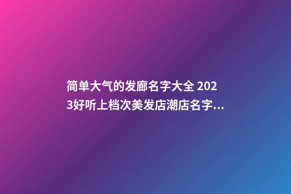 简单大气的发廊名字大全 2023好听上档次美发店潮店名字带字母